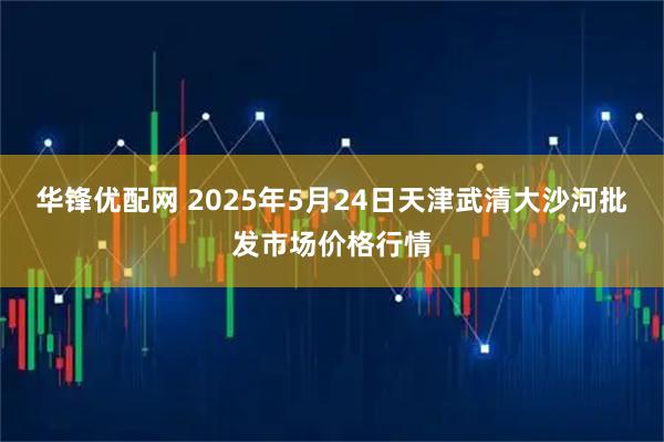 华锋优配网 2025年5月24日天津武清大沙河批发市场价格行情
