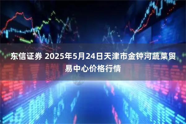 东信证券 2025年5月24日天津市金钟河蔬菜贸易中心价格行情