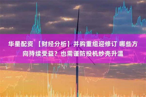 华星配资 【财经分析】并购重组迎修订 哪些方向持续受益？也需谨防投机炒壳升温
