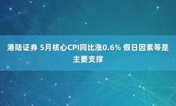 港陆证券 5月核心CPI同比涨0.6% 假日因素等是主要支撑
