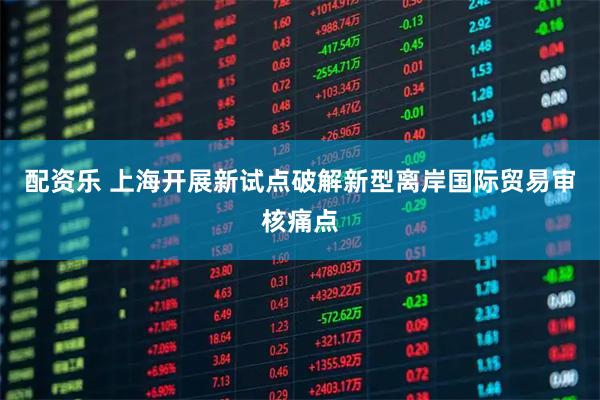 配资乐 上海开展新试点破解新型离岸国际贸易审核痛点