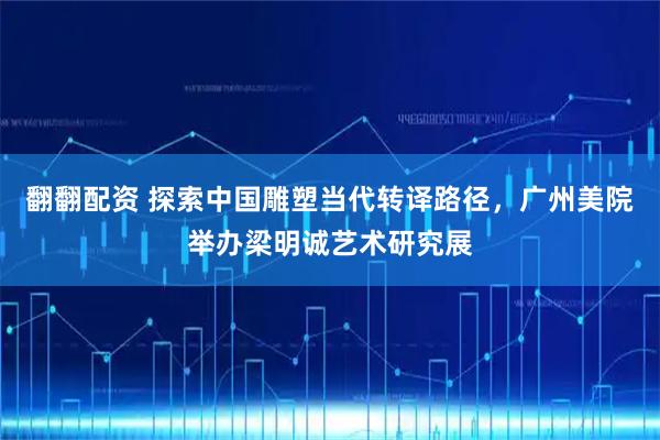 翻翻配资 探索中国雕塑当代转译路径，广州美院举办梁明诚艺术研究展