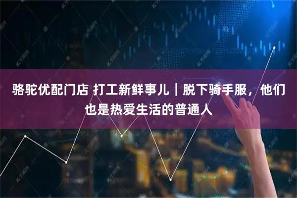 骆驼优配门店 打工新鲜事儿｜脱下骑手服，他们也是热爱生活的普通人