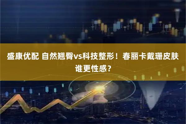 盛康优配 自然翘臀vs科技整形！春丽卡戴珊皮肤谁更性感？