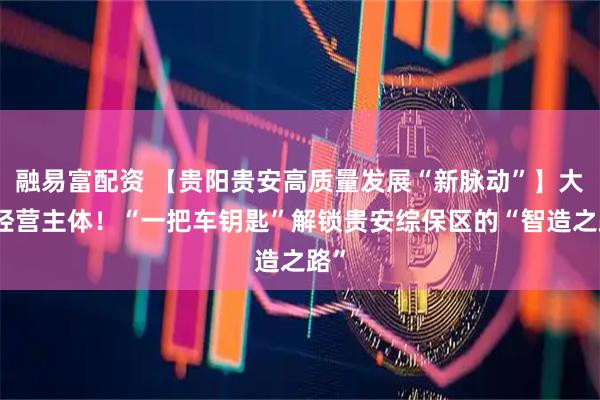 融易富配资 【贵阳贵安高质量发展“新脉动”】大抓经营主体！“一把车钥匙”解锁贵安综保区的“智造之路”