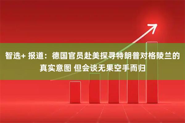 智选+ 报道：德国官员赴美探寻特朗普对格陵兰的真实意图 但会谈无果空手而归