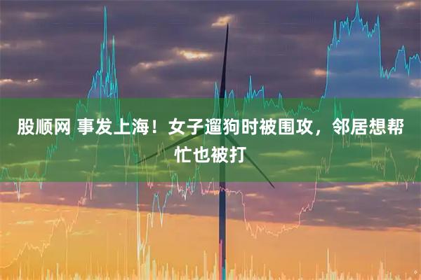 股顺网 事发上海！女子遛狗时被围攻，邻居想帮忙也被打