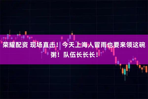 荣耀配资 现场直击！今天上海人冒雨也要来领这碗粥！队伍长长长！