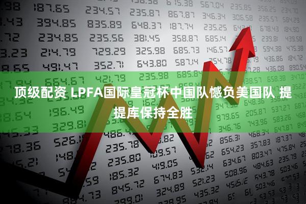顶级配资 LPFA国际皇冠杯中国队憾负美国队 提提库保持全胜