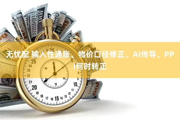 无忧配 输入性通胀、物价口径修正、AI传导、PPI何时转正