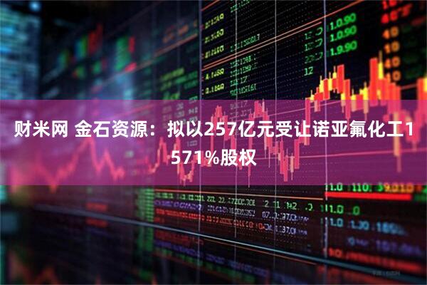 财米网 金石资源：拟以257亿元受让诺亚氟化工1571%股权