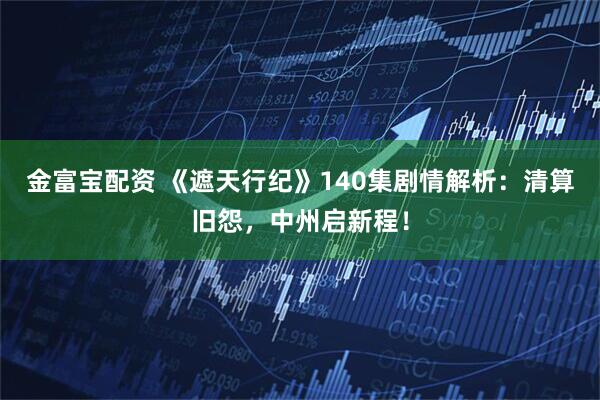 金富宝配资 《遮天行纪》140集剧情解析：清算旧怨，中州启新程！