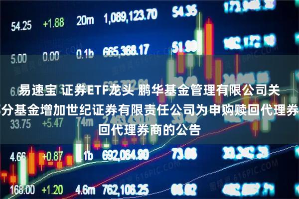 易速宝 证券ETF龙头 鹏华基金管理有限公司关于旗下部分基金增加世纪证券有限责任公司为申购赎回代理券商的公告