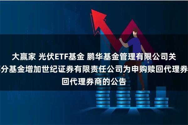 大赢家 光伏ETF基金 鹏华基金管理有限公司关于旗下部分基金增加世纪证券有限责任公司为申购赎回代理券商的公告