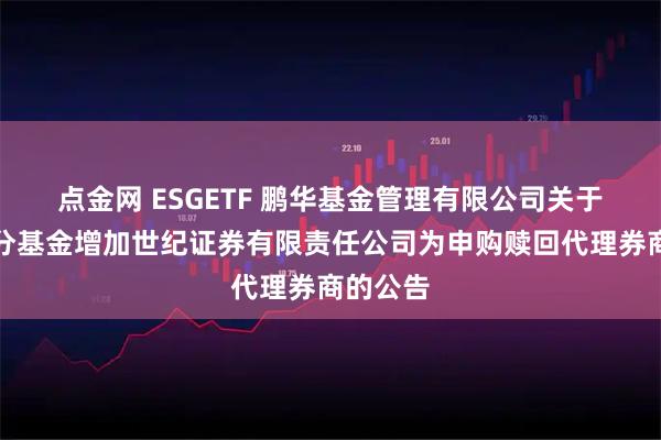 点金网 ESGETF 鹏华基金管理有限公司关于旗下部分基金增加世纪证券有限责任公司为申购赎回代理券商的公告