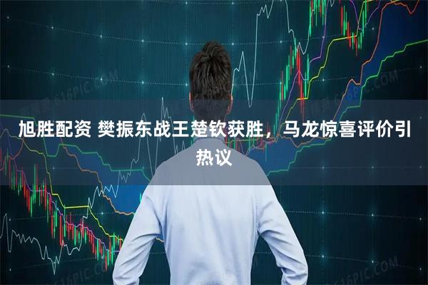 旭胜配资 樊振东战王楚钦获胜，马龙惊喜评价引热议