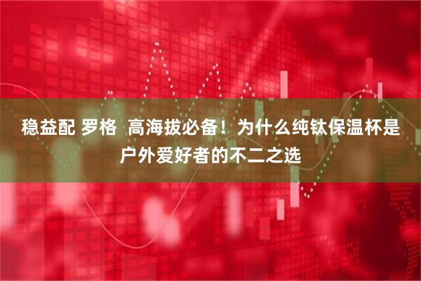 稳益配 罗格  高海拔必备！为什么纯钛保温杯是户外爱好者的不二之选