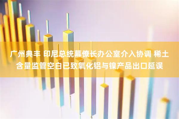 广州典丰 印尼总统幕僚长办公室介入协调 稀土含量监管空白已致氧化铝与镍产品出口延误