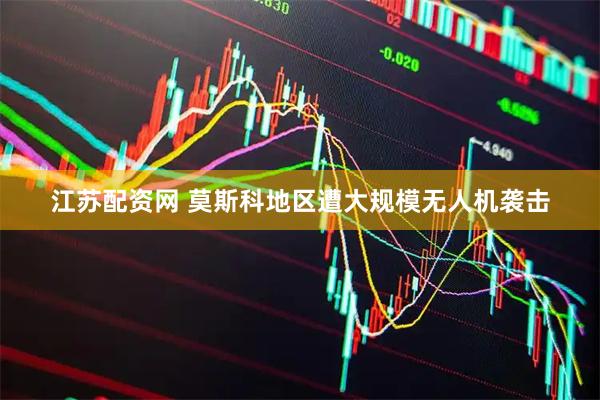 江苏配资网 莫斯科地区遭大规模无人机袭击