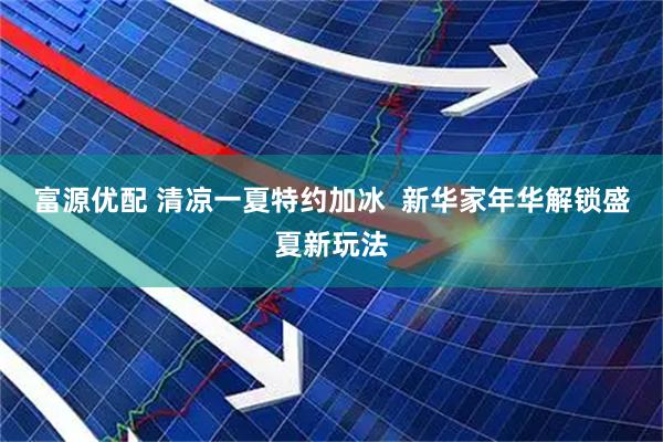富源优配 清凉一夏特约加冰  新华家年华解锁盛夏新玩法
